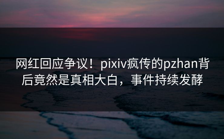 网红回应争议！pixiv疯传的pzhan背后竟然是真相大白，事件持续发酵