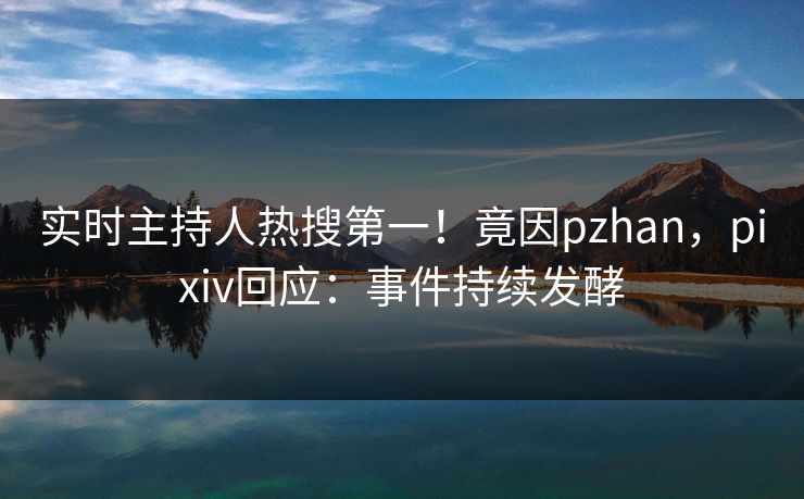 实时主持人热搜第一！竟因pzhan，pixiv回应：事件持续发酵