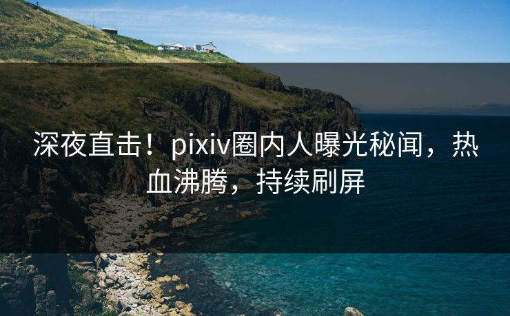 深夜直击！pixiv圈内人曝光秘闻，热血沸腾，持续刷屏