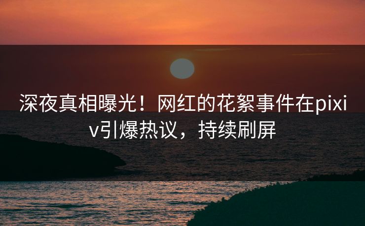 深夜真相曝光！网红的花絮事件在pixiv引爆热议，持续刷屏