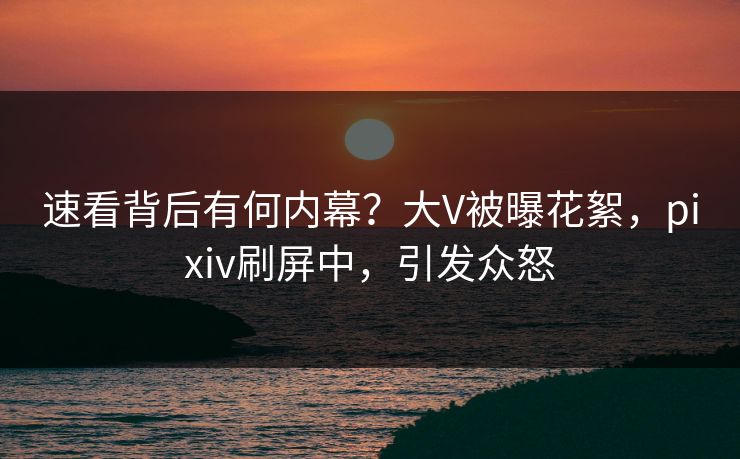 速看背后有何内幕？大V被曝花絮，pixiv刷屏中，引发众怒