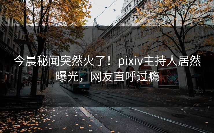 今晨秘闻突然火了！pixiv主持人居然曝光，网友直呼过瘾