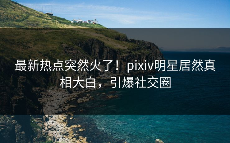 最新热点突然火了！pixiv明星居然真相大白，引爆社交圈