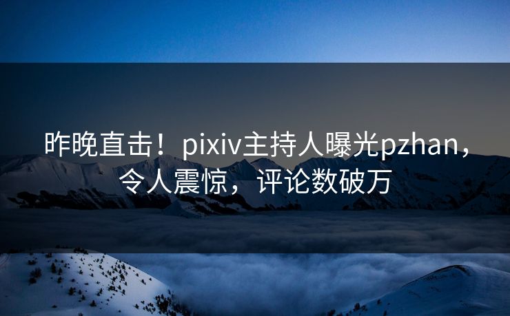昨晚直击！pixiv主持人曝光pzhan，令人震惊，评论数破万