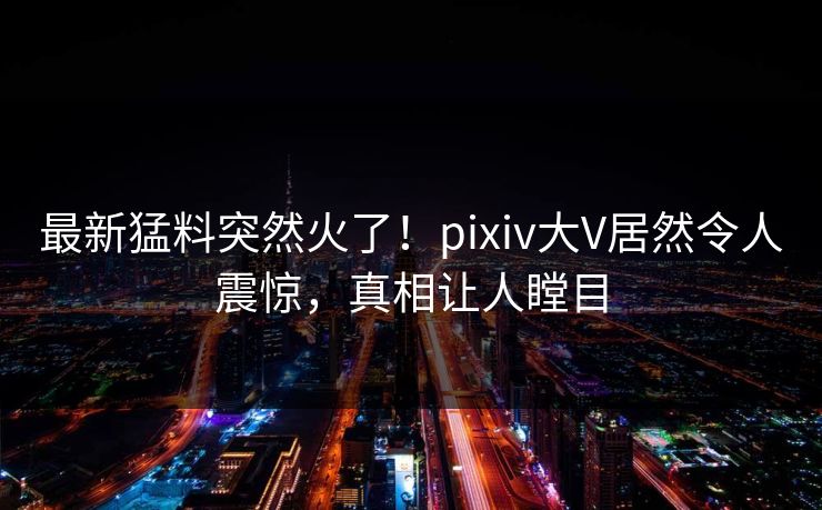 最新猛料突然火了！pixiv大V居然令人震惊，真相让人瞠目