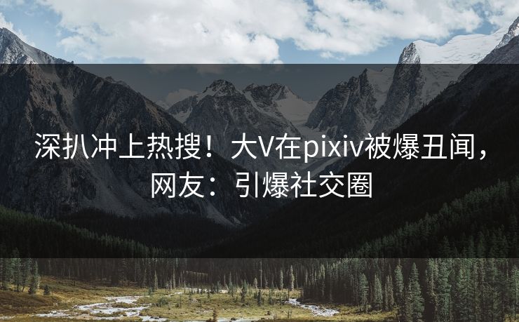深扒冲上热搜！大V在pixiv被爆丑闻，网友：引爆社交圈