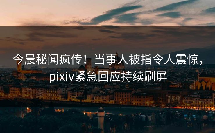 今晨秘闻疯传！当事人被指令人震惊，pixiv紧急回应持续刷屏
