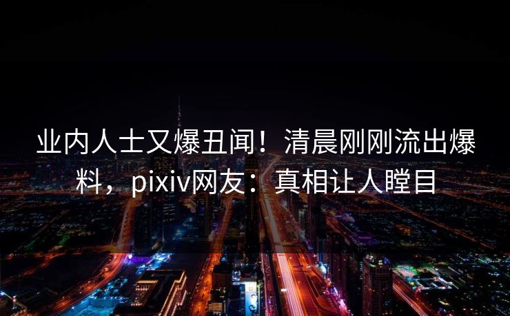 业内人士又爆丑闻！清晨刚刚流出爆料，pixiv网友：真相让人瞠目