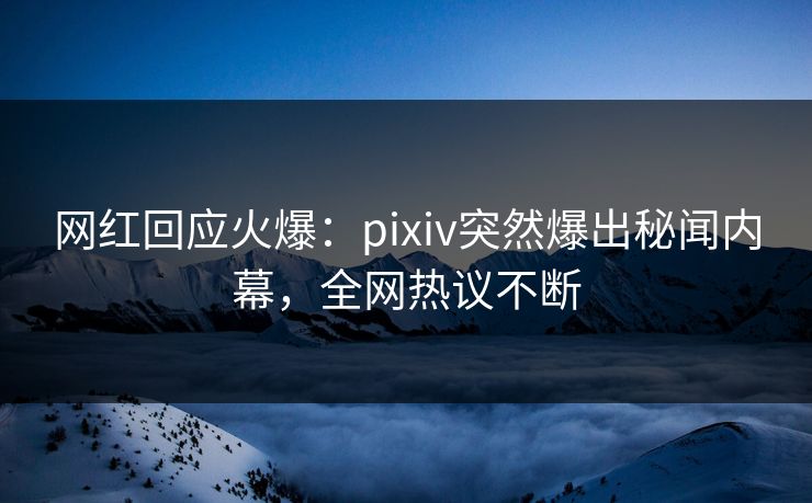 网红回应火爆：pixiv突然爆出秘闻内幕，全网热议不断