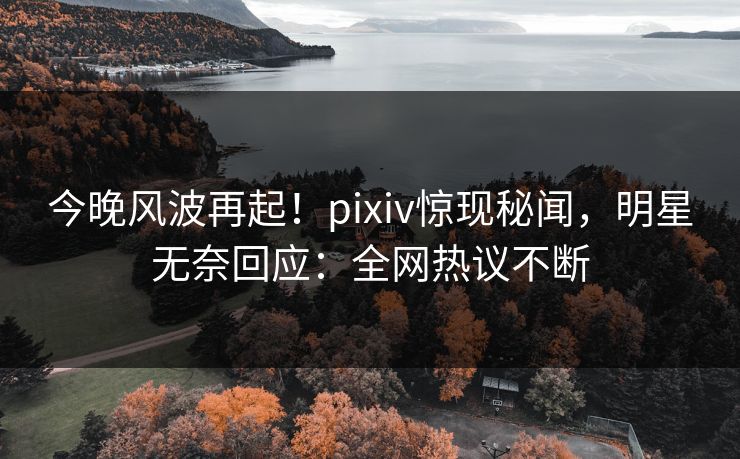 今晚风波再起！pixiv惊现秘闻，明星无奈回应：全网热议不断