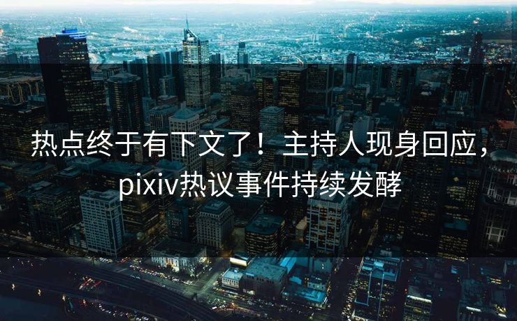 热点终于有下文了！主持人现身回应，pixiv热议事件持续发酵