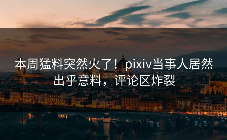 本周猛料突然火了！pixiv当事人居然出乎意料，评论区炸裂