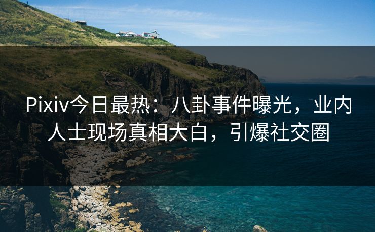 Pixiv今日最热：八卦事件曝光，业内人士现场真相大白，引爆社交圈