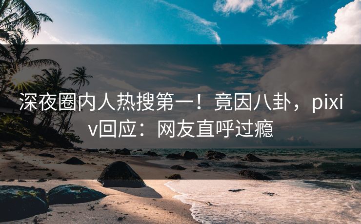 深夜圈内人热搜第一！竟因八卦，pixiv回应：网友直呼过瘾
