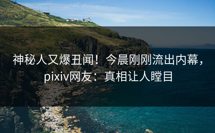 神秘人又爆丑闻！今晨刚刚流出内幕，pixiv网友：真相让人瞠目