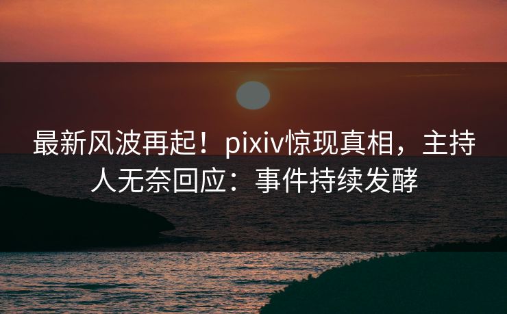 最新风波再起！pixiv惊现真相，主持人无奈回应：事件持续发酵