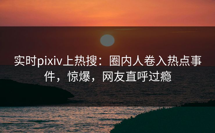 实时pixiv上热搜：圈内人卷入热点事件，惊爆，网友直呼过瘾
