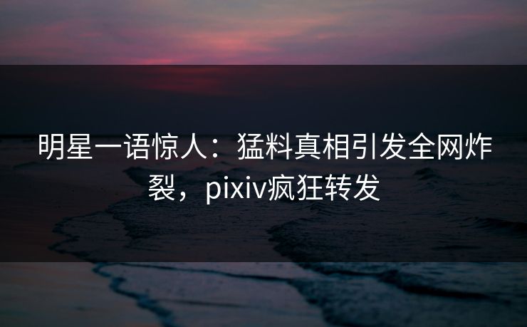 明星一语惊人：猛料真相引发全网炸裂，pixiv疯狂转发