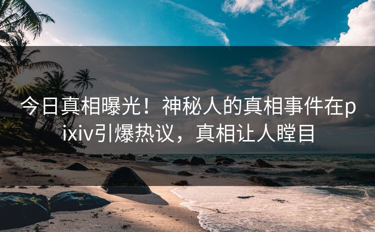 今日真相曝光！神秘人的真相事件在pixiv引爆热议，真相让人瞠目