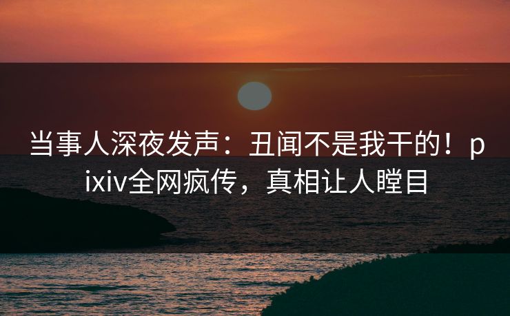 当事人深夜发声:丑闻不是我干的!pixiv全网疯传,真相让人瞠目 当事人深夜发声:丑闻不是我干的!pixiv全网疯传,真相让人瞠目