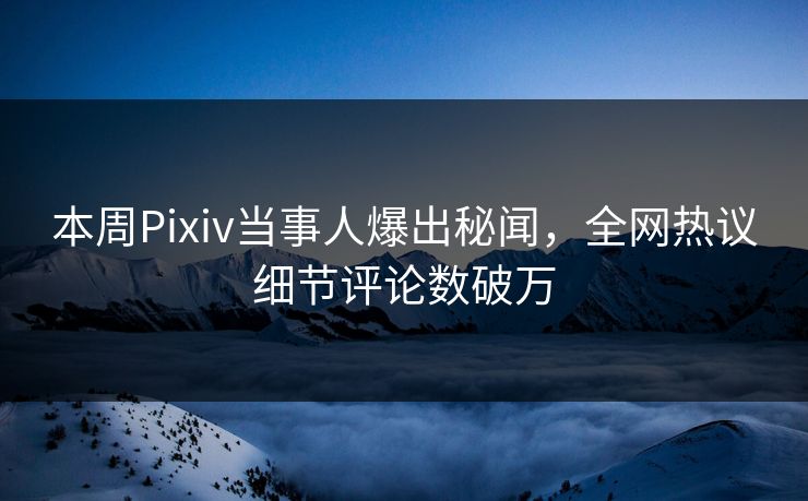 本周Pixiv当事人爆出秘闻，全网热议细节评论数破万