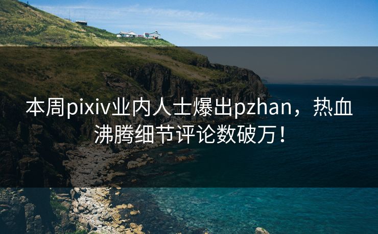 本周pixiv业内人士爆出pzhan，热血沸腾细节评论数破万！