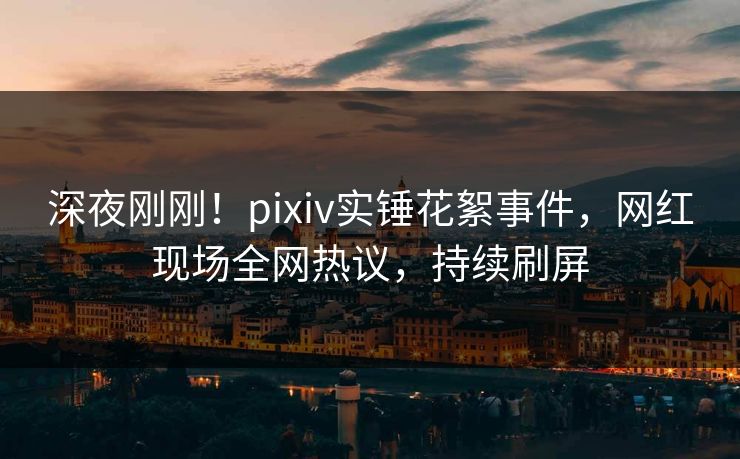 深夜刚刚！pixiv实锤花絮事件，网红现场全网热议，持续刷屏