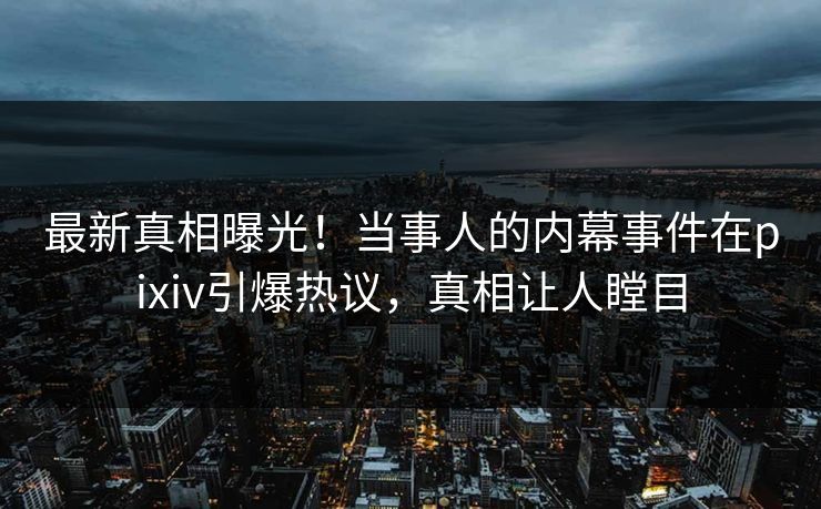 最新真相曝光！当事人的内幕事件在pixiv引爆热议，真相让人瞠目