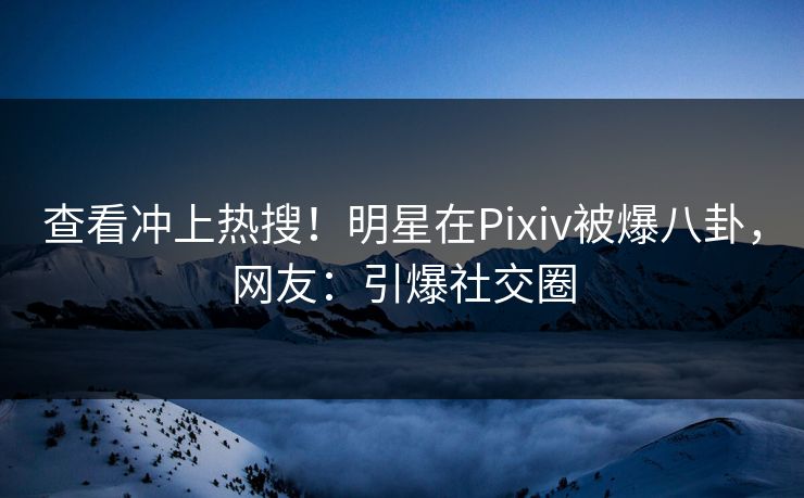 查看冲上热搜！明星在Pixiv被爆八卦，网友：引爆社交圈