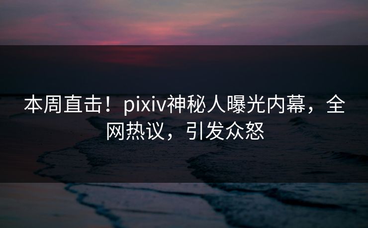 本周直击!pixiv神秘人曝光内幕,全网热议,引发众怒 本周直击!pixiv神秘人曝光内幕,全网热议,引发众怒