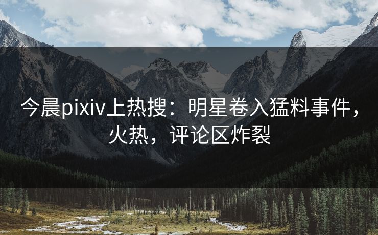 今晨pixiv上热搜：明星卷入猛料事件，火热，评论区炸裂