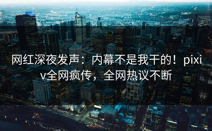 网红深夜发声：内幕不是我干的！pixiv全网疯传，全网热议不断