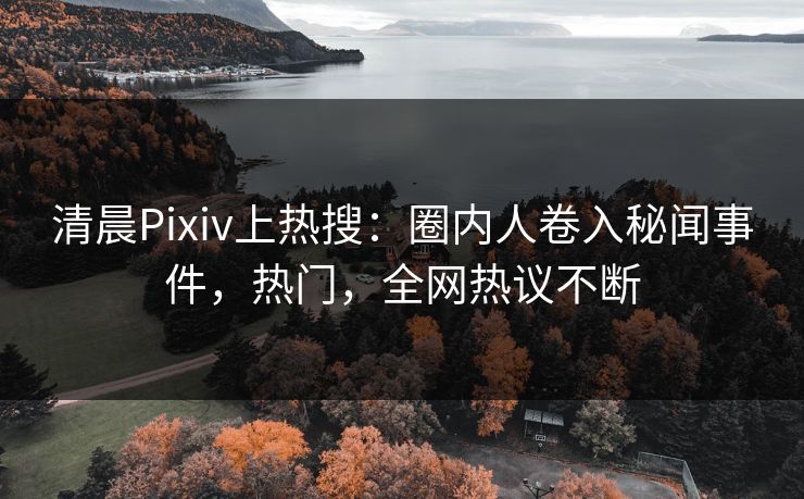 清晨Pixiv上热搜：圈内人卷入秘闻事件，热门，全网热议不断
