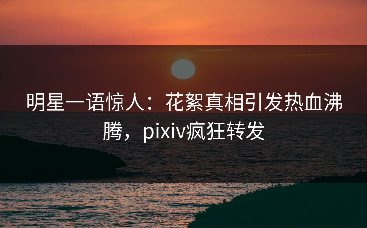 明星一语惊人：花絮真相引发热血沸腾，pixiv疯狂转发