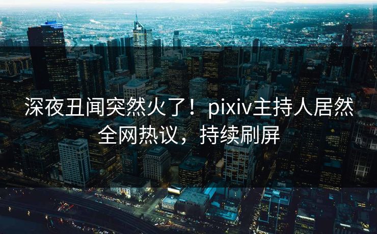 深夜丑闻突然火了！pixiv主持人居然全网热议，持续刷屏