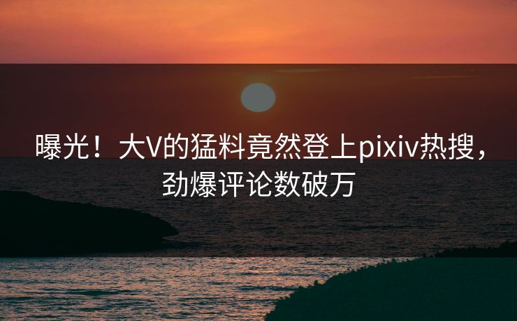 曝光！大V的猛料竟然登上pixiv热搜，劲爆评论数破万