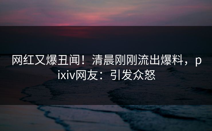 网红又爆丑闻！清晨刚刚流出爆料，pixiv网友：引发众怒