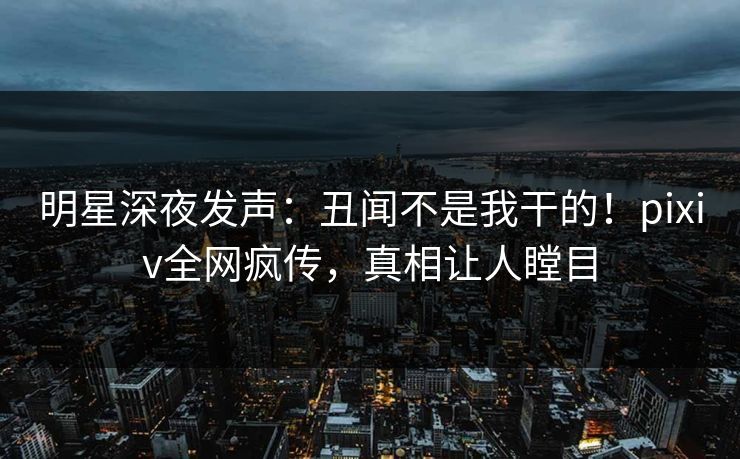明星深夜发声：丑闻不是我干的！pixiv全网疯传，真相让人瞠目