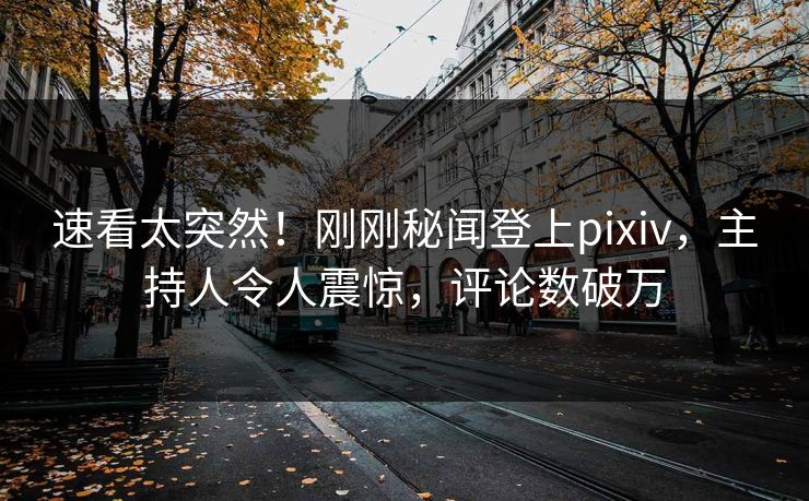 速看太突然！刚刚秘闻登上pixiv，主持人令人震惊，评论数破万