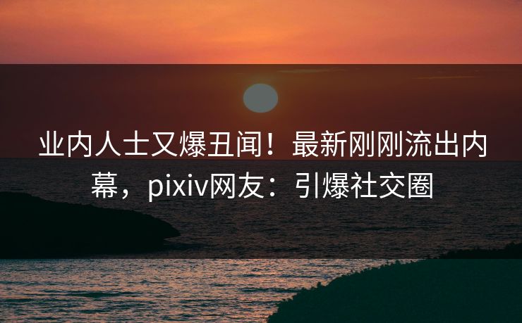 业内人士又爆丑闻！最新刚刚流出内幕，pixiv网友：引爆社交圈