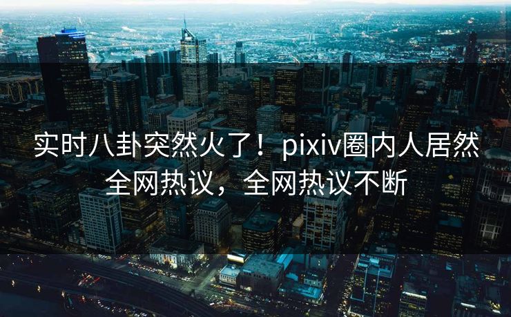 实时八卦突然火了！pixiv圈内人居然全网热议，全网热议不断