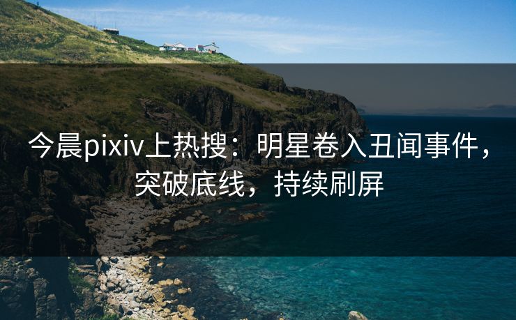 今晨pixiv上热搜：明星卷入丑闻事件，突破底线，持续刷屏