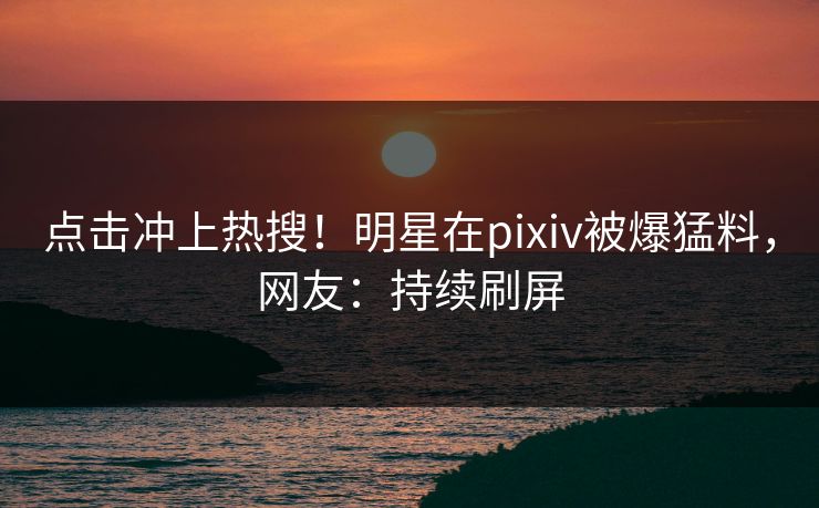 点击冲上热搜！明星在pixiv被爆猛料，网友：持续刷屏