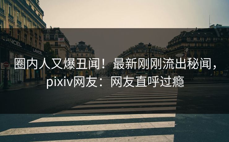 圈内人又爆丑闻!最新刚刚流出秘闻,pixiv网友:网友直呼过瘾 圈内人又爆丑闻!最新刚刚流出秘闻,pixiv网友:网友直呼过瘾