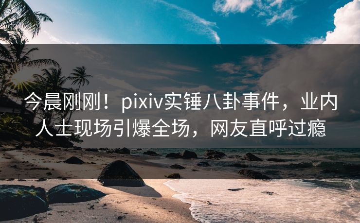 今晨刚刚！pixiv实锤八卦事件，业内人士现场引爆全场，网友直呼过瘾