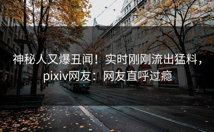 神秘人又爆丑闻！实时刚刚流出猛料，pixiv网友：网友直呼过瘾