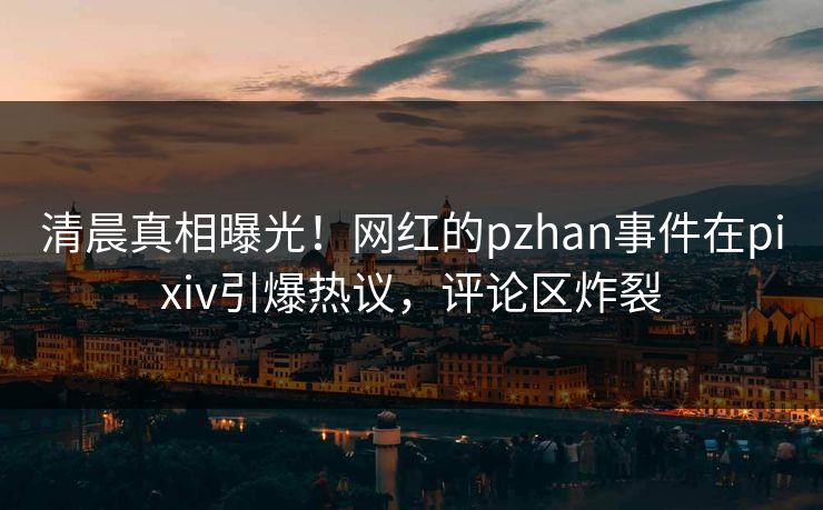 清晨真相曝光！网红的pzhan事件在pixiv引爆热议，评论区炸裂