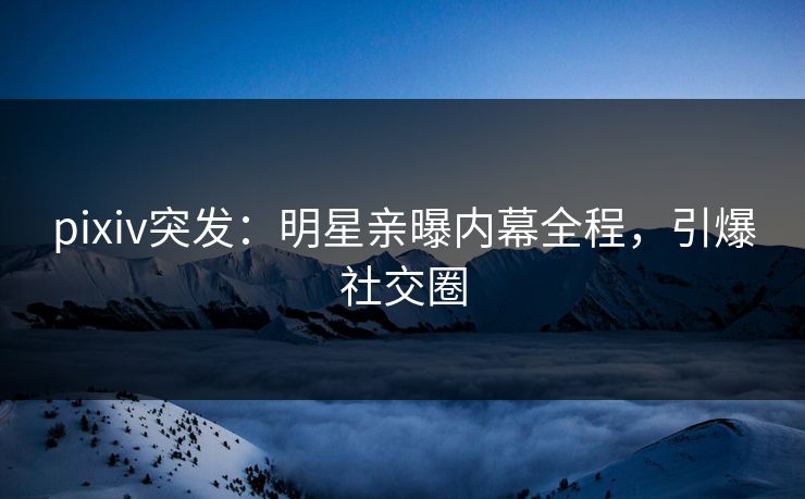 pixiv突发：明星亲曝内幕全程，引爆社交圈
