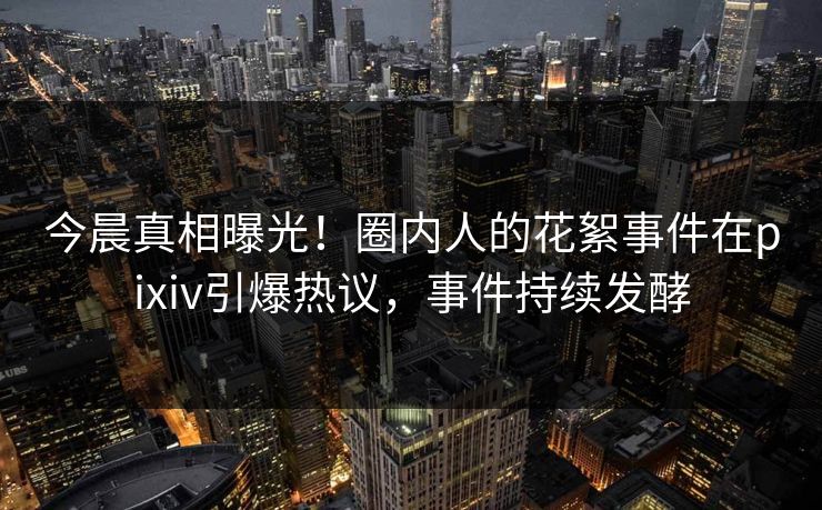 今晨真相曝光！圈内人的花絮事件在pixiv引爆热议，事件持续发酵