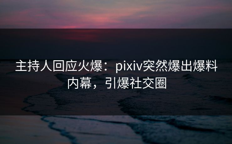 主持人回应火爆：pixiv突然爆出爆料内幕，引爆社交圈